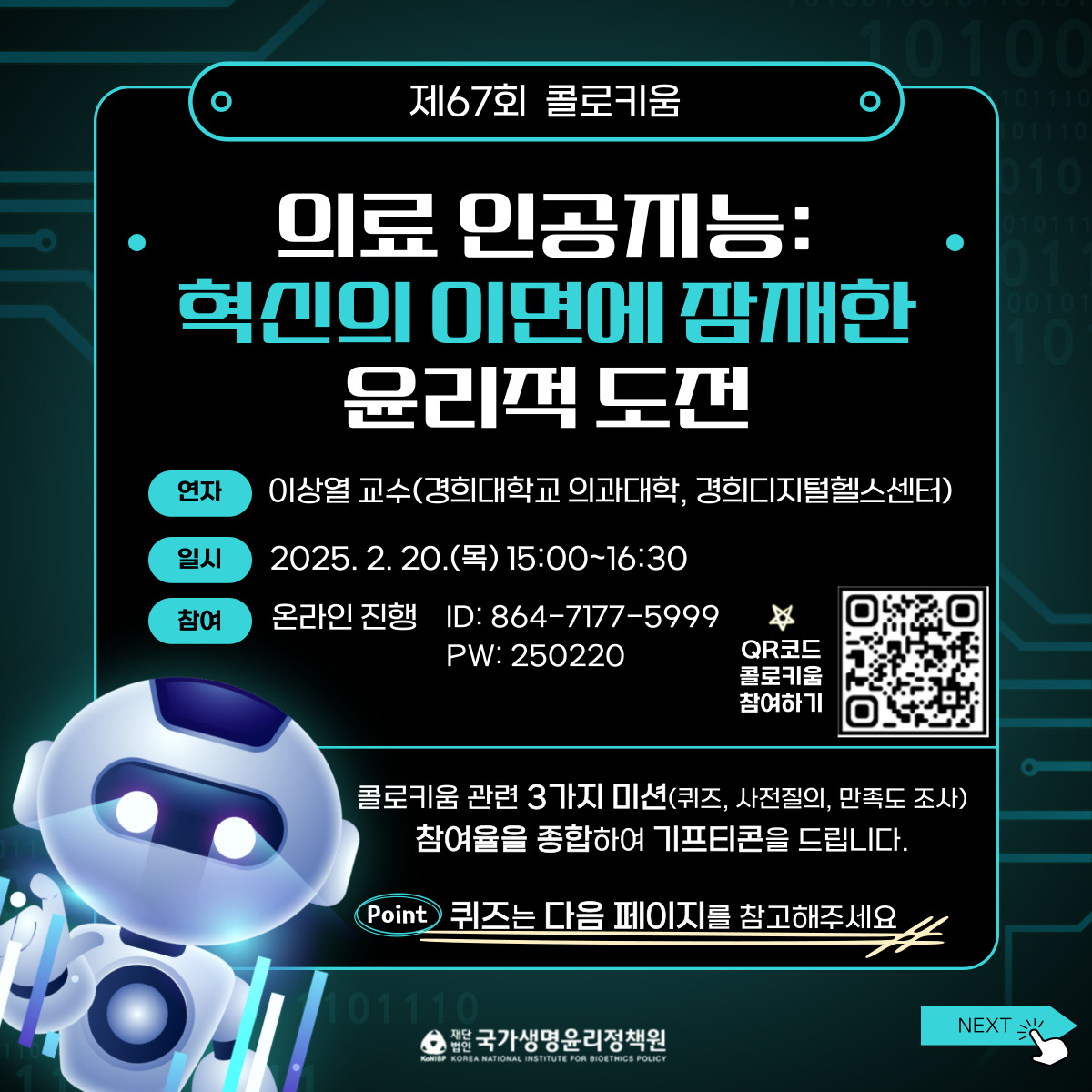 제67회-콜로키움 의료 인공지능: 혁신의 이면에 잠재한 윤리적 도전 연자 이상열 교수(경희대학교 의과대학, 경희디지털헬스센터) 일시 2025.2.20(목) 15:00~16:30 참여 온라인 진행 ID: 864-7177-5999 PW: 250220 QR코드 콜로키움 참여하기(https://m.site.naver.com/1AX1M) 콜로키움 관련 3가지 미션(퀴즈, 사전질의, 만족도 조사) 참여율을 종합하여 기프티콘을 드립니다. 퀴즈는 다음 페이지를 참고해주세요.jpg