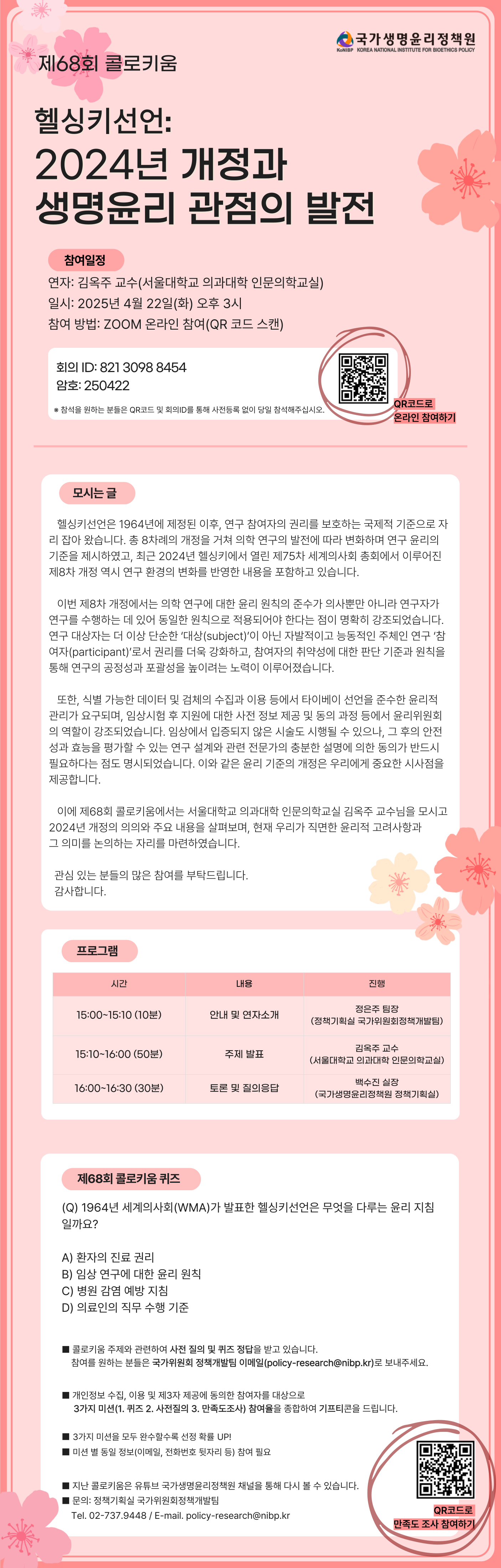 (CI) 국가생명윤리정책원
제68회 콜로키움
헬싱키선언:
2024년 개정과
생명윤리 관점의 발전
(참여일정)
연자: 김옥주 교수(서울대학교 의과대학 인문의학교실)
일시: 2025. 4. 22.(화) 15:00
참여: 온라인 참여(zoom)
(체크박스) 참여방법 (QR코드 이미지)
(QR코드) (세모) 링크 : QR 코드 스캔(바로가기) (QR코드로 온라인 참여하기)
(세모) 회의ID : 821-3098-8454
(세모) 암호: 250422
※ 참석을 원하는 분들은 QR코드 및 회의ID를 통해 사전등록 없이 당일 참석해주십시오.
(모시는 글)
헬싱키 선언은 1964년에 제정된 이후, 연구 참여자의 권리를 보호하는 국제적 기준으로 자리잡아 왔습니다. 총 8차례의 개정을 거쳐 의학 연구의 발전에 따라 변화하며 연구 윤리의 기준을 제시하였고, 최근 2024년 헬싱키에서 열린 제75차 세계의사회 총회에서 이루어진 제8차 개정 역시 연구 환경의 변화를 반영한 내용을 포함하고 있습니다.
이번 제8차 개정에서는 의학 연구에 대한 윤리 원칙의 준수가 의사뿐만 아니라 연구자가 연구를 수행하는 데 있어 동일한 원칙으로 적용되어야 한다는 점이 명확히 강조되었습니다. 연구 대상자는 더 이상 단순한 ‘대상(subject)’이 아닌 자발적이고 능동적인 주체인 연구 ‘참여자(participant)’로서 권리를 더욱 강화하고, 참여자의 취약성에 대한 판단 기준과 원칙을 통해 연구의 공정성과 포괄성을 높이려는 노력이 이루어졌습니다.
또한, 식별가능한 데이터 및 검체의 수집과 이용 등에서 타이베이 선언을 준수한 윤리적 관리가 요구되며, 임상시험 후 지원에 대한 사전 정보 제공 및 동의 과정 등에서 윤리위원회의 역할이 강조되었습니다. 임상에서 입증되지 않은 시술도 시행될 수 있으나, 그 후의 안전성과 효능을 평가할 수 있는 연구 설계와 관련 전문가의 충분한 설명에 의한 동의가 반드시 필요하다는 점도 명시되었습니다. 이와 같은 윤리 기준의 개정은 우리에게 중요한 시사점을 제공합니다.
이에 제68회 콜로키움에서는 서울대학교 의과대학 인문의학교실 김옥주 교수님을 모시고 2024년 개정의 의의와 주요 내용을 살펴보며, 현재 우리가 직면한 윤리적 고려사항과 그 의미를 논의하는 자리를 마련하였습니다.
관심 있는 분들의 많은 참여를 부탁드립니다. 감사합니다.
(프로그램)
시간 내용 진행
15:00-15:10 (10분) 안내 및 연자소개
정은주 팀장
(정책기획실 국가위원회정책개발팀)
15:10-16:00 (50분) 주제 발표
김옥주 교수
(서울대학교 의과대학 인문의학교실)
16:00-16:30 (30분) 토론 및 질의응답
백수진 실장
(국가생명윤리정책원 정책기획실)
(제68회 콜로키움 퀴즈)
Q) 1964년 세계의사회(WMA)가 발표한 헬싱키선언은 무엇을 다루는 윤리지침일까요?
① 환자의 진료 권리
② 임상 연구에 대한 윤리 원칙
③ 병원 감염 예방 지침
④ 의료인의 직무 수행 기준
(네모박스) 콜로키움 주제와 관련하여 사전 질의 및 퀴즈 정답을 받고 있습니다.
참여를 희망하시는 분들은 정책개발팀 이메일(policy-research@nibp.kr)로 보내주세요.
(네모박스) 개인정보 수집, 이용 및 제3자 제공에 동의한 참여자를 대상으로
3가지 미션(1. 퀴즈 2. 사전질의 3. 만족도조사) 참여율을 종합하여 기프티콘을 드립니다.
(네모박스) 3가지 미션을 모두 완수할수록 선정 확률 UP!
(네모박스) 미션 별 동일 정보(이메일, 전화번호 뒷자리 등) 참여 필요
(네모박스) 지난 콜로키움은 유튜브 국가생명윤리정책원 채널을 통해 다시 볼 수 있습니다.
(네모박스) 문의: 정책기획실 국가위원회정책개발팀
Tel. 02-737-9448 / E-mail. policy-research@nibp.kr)
(QR코드 이미지)
(QR코드로 만족도 조사 참여하기)
(QR코드 URL: https://nibp.kr/xe/konibp_survey?mid=konibp_survey&mode=apply&step=apply_survey&seq=220)
(CI) KoNIBP