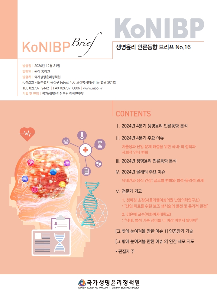 KoNIBP 생명윤리 언론동향 브리프 No.16 발행일 2024년 12월 31일 발행인 원장 홍창권 발행처 국가생명윤리정책원 (04522) 서울특별시 광진구 능동로 400 보건복지행정타운 별관 201호 TEL 02)737-6006 www.nibp.kr 기획 및 편집 국가생명윤리정책원 정책연구부 CONTENTS 1. 2024년 4분기 생명윤리 언론동향 분석 2. 2024년 4분기 주요 이슈 저출생과 난임 문제 해결을 위한 국내외 정책과 사회적 인식 변화 3. 2024년 생명윤리 언론동향 분석 4. 2024년 올해의 주요 이슈 낙태권과 생식 건강: 글로벌 변화와 법적 윤리적 과제 5. 전문가 기고 1) 정미경 소장(서울라헬여성의원 난임의학연구소):