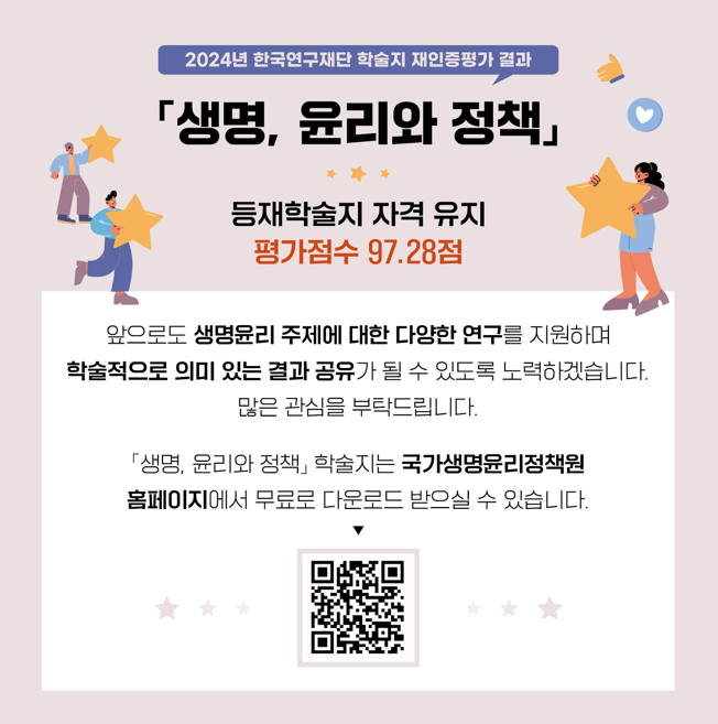 2024년 한국영구재단 학술지 재인증평가 결과 생명, 윤리와 정책 등재학술지 자격 유지 평가점수 97.28점 앞으로도 생명윤리 주제에 대한 다양한 연구를 지원하며 학술적으로 의미 있는 결과 공유가 될 수 있도록 노력하겠습니다. 많은 관심을 부탁드립니다. 생명, 윤리와 정책 학술지는 국가생명윤리정책원 홈페이지에서 무료로 다운로드 받으실수 있습니다 QR코드 URL: https://nibp.kr/xe/re_ex