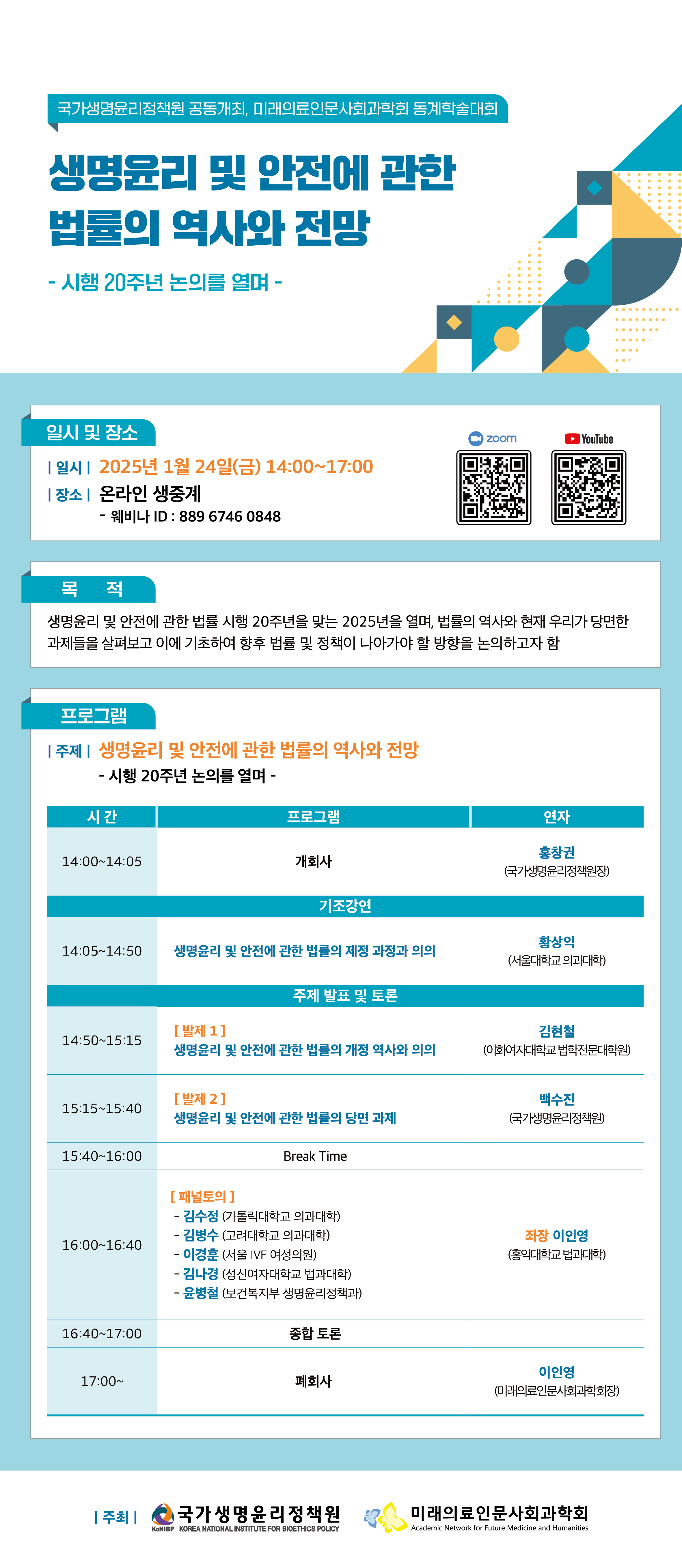 국가생명윤리정책원 공동개최, 미래의료인문사회과학회 동계학술대회
    생명윤리 및 안전에 관한
    법률의 역사와 전망
       - 시행 20주년 논의를 열며 -
  <일시 및 장소>
   일시: 2025년 1월 24일(금) 14:00~17:00
   장소: 온라인 생중계
         - 웨비나 ID : 889 6746 0848 
<ZOOM>   <YOUTUBE>
  <목적>
   생명윤리 및 안전에 관한 법률 시행 20주년을 맞는 2025년을 열며, 법률의 역사와 현재 우리가 당면한
  과제들을 살펴보고 이에 기초하여 향후 법률 및 정책이 나아가야 할 방향을 논의하고자 함
  <프로그램>
   주제: 생명윤리 및 안전에 관한 법률의 역사와 전망
          - 시행 20주년 논의를 열며 -
시 간
프로그램
비고
14:00~14:05
개회사
홍창권
국가생명윤리정책원장
기조강연
14:05~14:50
생명윤리 및 안전에 관한 법률의 제정 과정과 의의
황상익
(서울대학교 의과대학)
주제 발표 및 토론
14:50~15:15
[발제 1]
생명윤리 및 안전에 관한 법률의 개정 역사와 의의
김현철
(이화여자대학교 법학전문대학원)
15:15~15:40
[발제 2]
생명윤리 및 안전에 관한 법률의 당면 과제
백수진
(국가생명윤리정책원)
15:40~16:00
Break Time
16:00~16:40
[패널토의]
좌장: 이인영(홍익대학교 법과대학)
- 김수정 (가톨릭대학교 의과대학)
- 김병수 (고려대학교 의과대학)
- 이경훈 (서울 IVF 여성의원)
- 김나경 (성신여자대학교 법과대학)
- 윤병철 (보건복지부 생명윤리정책과)
16:40~17:00
종합 토론
17:00~
폐회사
이인영
(미래의료인문사회과학회장)
 주최: (CI) 국가생명윤리정책원   (CI) 미래의료인문사회과학회.jpg
