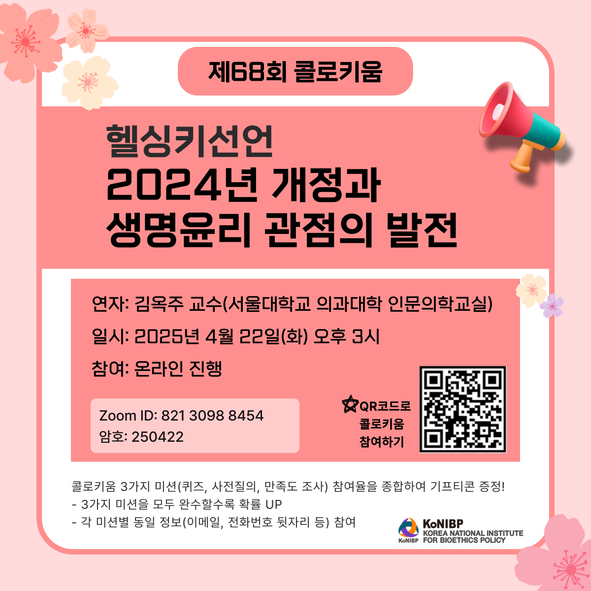 제68회 콜로키움 헬싱키선언 2024년 개정과 생명윤리 관점의 발전
연자: 김옥주 교수(서울대학교 의과대학 인문의학교실)
일시: 2025년 4월 22일(화) 오후 3시
참여: 온라인 진행
ZoomID: 821 3098 8454
암호: 250422
QR코드로 콜로키움 참여하기
QR코드 URL(https://us02web.zoom.us/j/82130988454?pwd=U4v0S9zSnNla9aJoi3yZsveC6Qd6fs.1)
콜로키움 3가지 미션(퀴즈, 사전질의, 만족도 조사) 참여율을 종합하여 기프티콘 증정!
- 3가지 미션을 모두 완수할수록 확률 UP
- 각 미션별 동일 정보(이메일, 전화번호 뒷자리 등) 참여