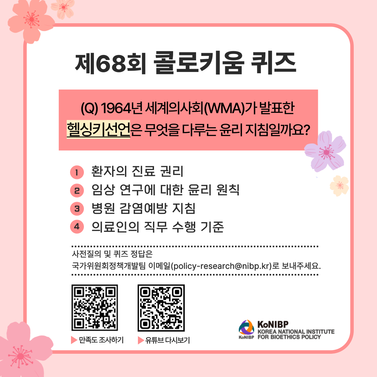 제68회 콜로키움 퀴즈 (Q)1964년 세계의사회(WMA)가 발표한 헬싱키선언은 무엇을 다루는 윤리 지침일까요?
1 환자의 진료권리
2 임상연구에 대한 윤리 원칙
3 병원 감염예방 지침
4 의료인의 직무 수행 기준
사전질의 및 퀴즈 정답은 국가위원회정책개발팀 이메일(policy-research@nibp.kr)로 보내주세요.
QR코드 URL(https://nibp.kr/xe/konibp_survey?mid=konibp_survey&mode=apply&step=apply_survey&seq=220)
QR코드 URL(https://youtube.com/channel/UCPkZ1AVMaOhYcYS8Ws828RA?si=WaAX1WmfEdSE-lCu)