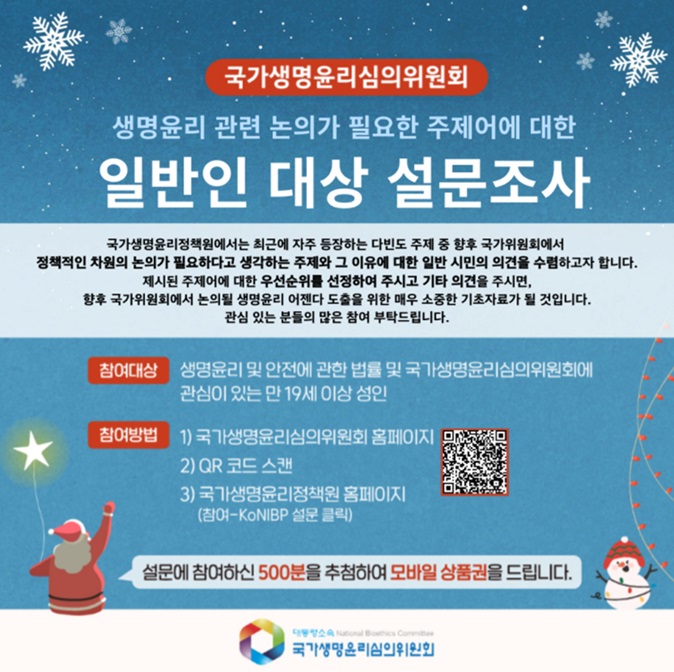 국가생명윤리심의위원회 생명윤리 관련 논의가 필요한 주제어에 대한 일반인 대상 설문조사 국가생명윤리정책원에서는 최근에 자주 등장하는 다빈도 주제 중 향후 국가위원회에서 정책적인 차원의 논의가 필요하다고 생각하는 주제와 그 이유에 대한 일반 시민의 의견을 수렴하고자 합니다. 제시된 주제어에 대한 우선순위를 선정하여 주시고 기타 의견을 주시면, 향후 국가위원회에서는 논의될 생명윤리 어젠다 도출을 위한 매우 소중한 기초자료가 될 것입니다. 관심 있는 분들의 많은 참여 부탁드립니다. 참여대상: 생명윤리 및 안전에 관한 법률 및 국가생명윤리심의위원회에 관심이 있는 만 19세 이상 성인 참여방법 1) 국가생명윤리심의위원회 홈페이지 2) QR코드 스캔 3) 국가생명윤리정책원 홈페이지 (참여-KoNIBP 설문클릭) 설문에 참여하신 500분을 추첨하여 모바일 상품권을 드립니다. QR코드 URL(https://nibp.kr/xe/konibp_survey?mid=konibp_survey&mode=apply&step=apply_survey&seq=201)