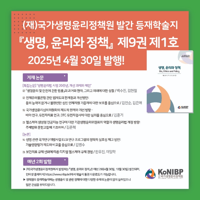 게재 논문 특집논문 생명윤리법 시행 20주년, 개선 과제와 제언 생명윤리 및 안전에 관한 법률의 과거와 현재, 그리고 미래에 대한 성찰 백수진, 김현철 인체유래물은행 관련 법제도의 한계점과 개선방안: 동의 능력이 없거나 불완전한 성인 인체자원 기증자에 대한 보호를 중심으로  김인순, 김은애 국가생명윤리심의위원회의 제도적 한계와 개선 방향-배아 연구, 유전자치료 연구, DTC 유전자검사에 대한 심의를 중심으로 김훈기 헬스케어 생성형 인공지능 연구에 대한 기관생명윤리위원회의 역할과 생명윤리법 개정 방향  주제범위 문헌고찰에 기초하여  김준혁  논문  생명 관련 국가연구개발사업 ELSI 연구 프로그램의 정책적 실효성 제고 방안  기술영향평가 제도와 비교를 중심으로 김병수 보건의료 규제 변화에 따른 디지털 헬스케어 규제 경험 한유진, 이일학 매년 2회 발행  (재)국가생명윤리정책원에서 발행하는 생명, 윤리와 정책은 매년 2회(4월 30일, 10월 30일) 발간되며, 인터넷 홈페이지(https://www.nibp.kr)에서 학술지 통권 다운로드가 가능합니다.
