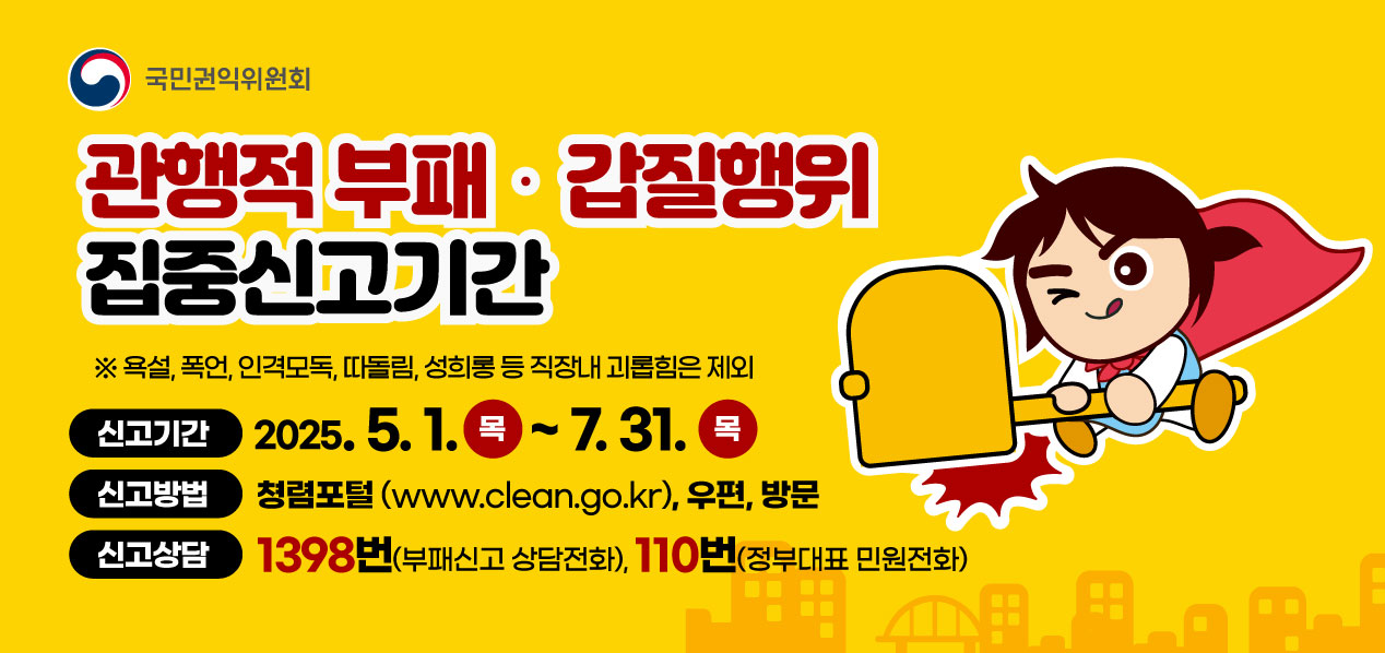 국민권익위원회 관행적 부패·갑질행위 집중신고기간 ※ 욕설, 폭언, 인격모독, 따돌림, 성희롱 등 직장내 괴롭힘은 제외 신고기간 2025.5.1 .~ 7.31. 목 신고방법 청렴포털(www.clean.go.kr), 우편, 방문 신고상담 1398번 부패신고 상담전화), 110번(정부대표 민원전화)