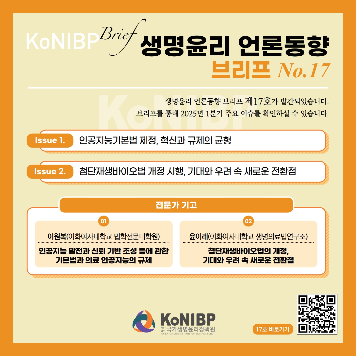 KoNIBP Brief 생명윤리 언론동향 브리프 No.17 생명윤리 언론동향 브리프 제 17호가 발간되었습니다. 브리프를 통해 2025년 1분기 주요 이슈를 확인하실 수 있습니다. Issue 1. 인공지능기본법 제정, 혁신과 규제의 균형 Issue 2. 첨단재생바이오법 개정 시행, 기대와 우려 속 새로운 전환점 전문가 기고 01 이원복(이화여자대학교 법학전문대학원) 인공지능 발전과 신뢰 기반 조성 등에 관한 기본법과 의료 인공지능의 규제 02 윤이레(이화여자대학교 생명의료법연구소) 첨단재생바이오법의 개정, 기대와 우려속 새로운 전환점 KoNIBP 재단법인 국가생명윤리정책원 KOREA NATIONAL INSTITUTE FOR BIOETHICS POLICY 17호 바로가기 (https://m.site.naver.com/1zYOy)