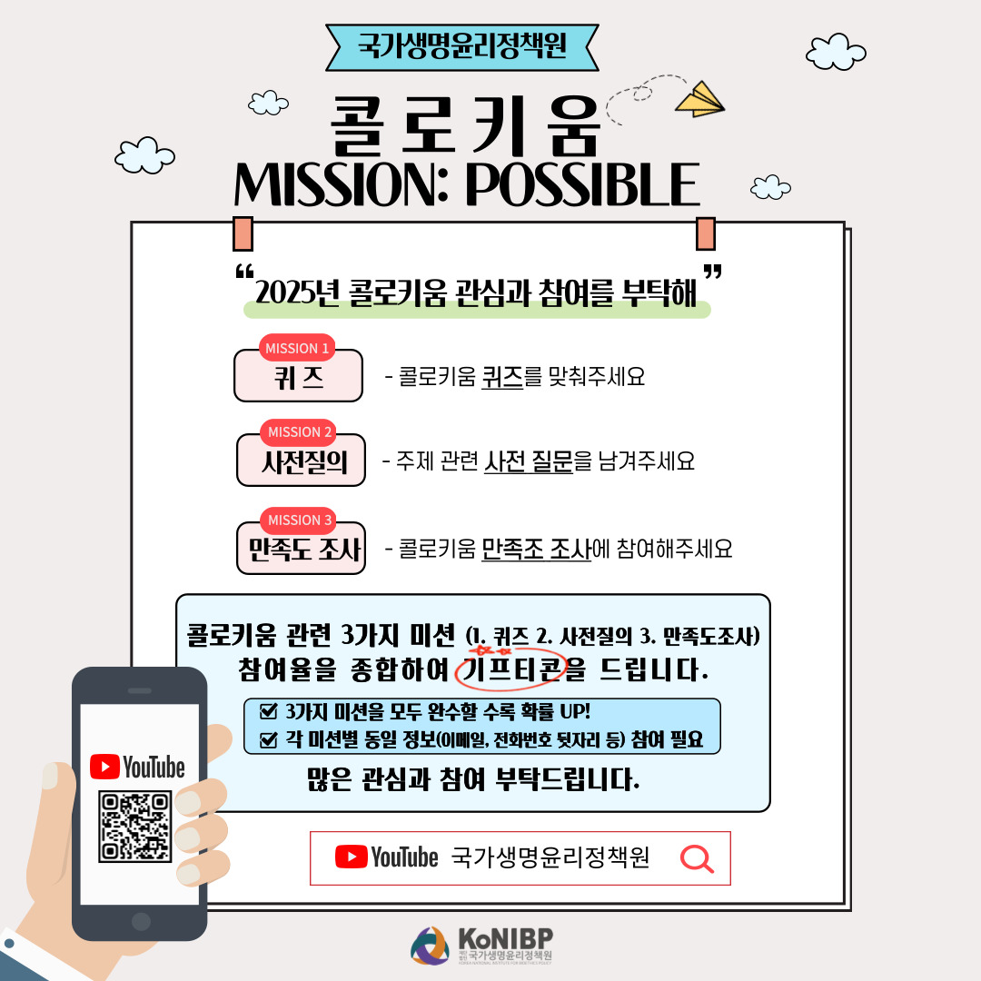국가생명윤리정책원 콜로키운 MISSION POSSIBLE 2025년 콜로키운 관심과 참여를 부탁해 MISSION 1 퀴즈 콜로키움 퀴즈를 맞춰주세요 MISSION 2 사전질의 주제 관련 사전 질문을 남겨주세요 MISSION 3 콜로키움 만족도 조사에 참여해주세요 콜로키움 관련 3가지 미션 (1. 퀴즈 2. 사전질의 3. 만족도조사) 참여율을 종합하여 기프티콘을 드립니다. 3가지 미션을 모두 완수할 수록 확률 UP! 각 미션별 동일 정보 (이메일, 전화번호 뒷자리 등) 참여 필요 많은 관심과 참여 부탁드립니다. YouTube 국가생명윤리정책원 KoNIBP 재단법인 국가생명윤리정책원 KOREA NATIONAL INSTITUTE FOR BIOETHICS POLICY